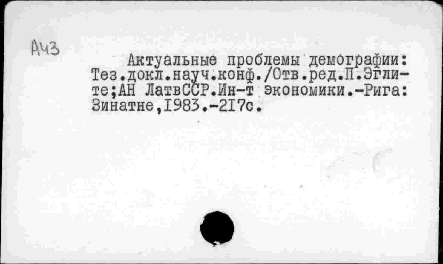 ﻿Актуальные проблемы демографии: Тез. докл.науч.конф./Отв.ред.П.Эгли-те;АН ЛатвСОР.Ин-т экономики.-Рига: Зинатне,1983.-217с.